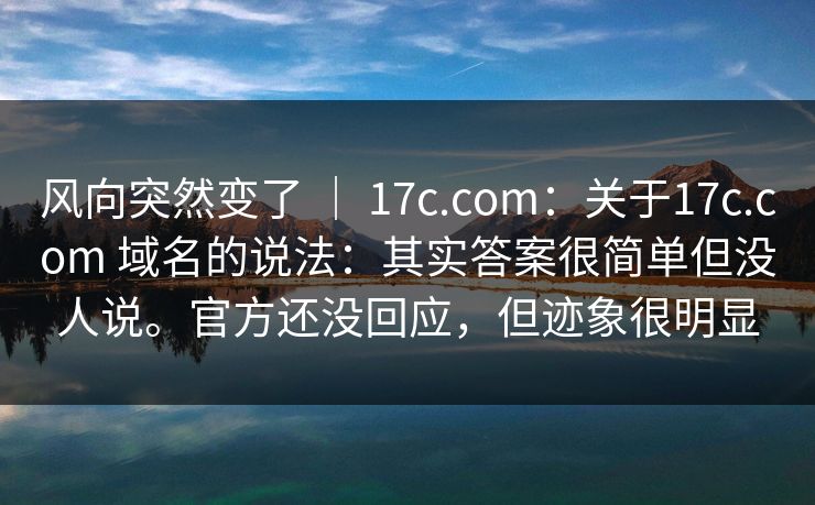 风向突然变了 ｜ 17c.com：关于17c.com 域名的说法：其实答案很简单但没人说。官方还没回应，但迹象很明显