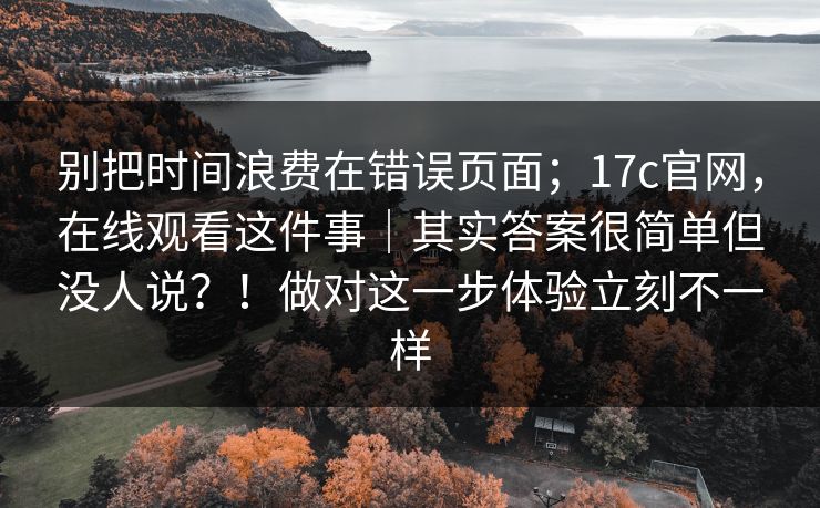 别把时间浪费在错误页面；17c官网，在线观看这件事｜其实答案很简单但没人说？！做对这一步体验立刻不一样