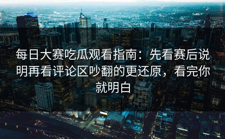 每日大赛吃瓜观看指南：先看赛后说明再看评论区吵翻的更还原，看完你就明白