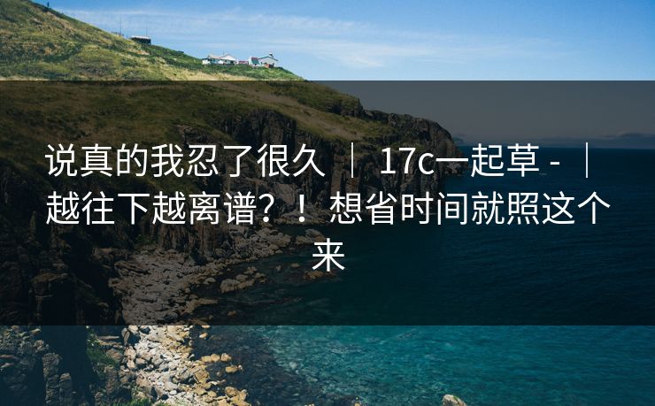 说真的我忍了很久 ｜ 17c一起草 - ｜ 越往下越离谱？！想省时间就照这个来