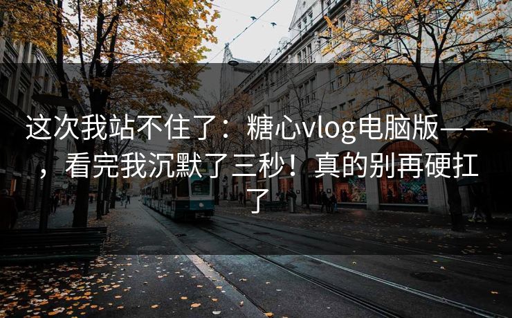 这次我站不住了：糖心vlog电脑版——，看完我沉默了三秒！真的别再硬扛了
