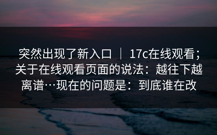 突然出现了新入口 ｜ 17c在线观看；关于在线观看页面的说法：越往下越离谱…现在的问题是：到底谁在改