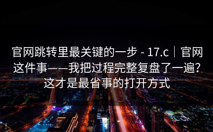 官网跳转里最关键的一步 - 17.c|官网这件事——我把过程完整复盘了一遍?这才是最省事的打开方式 官网跳转里最关键的一步 - 17.c|官网这件事——我把过程完整复盘了一遍?这才是最省事的打开方式