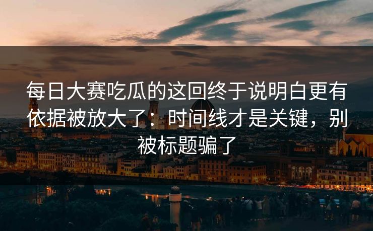 每日大赛吃瓜的这回终于说明白更有依据被放大了:时间线才是关键,别被标题骗了 每日大赛吃瓜的这回终于说明白更有依据被放大了:时间线才是关键,别被标题骗了