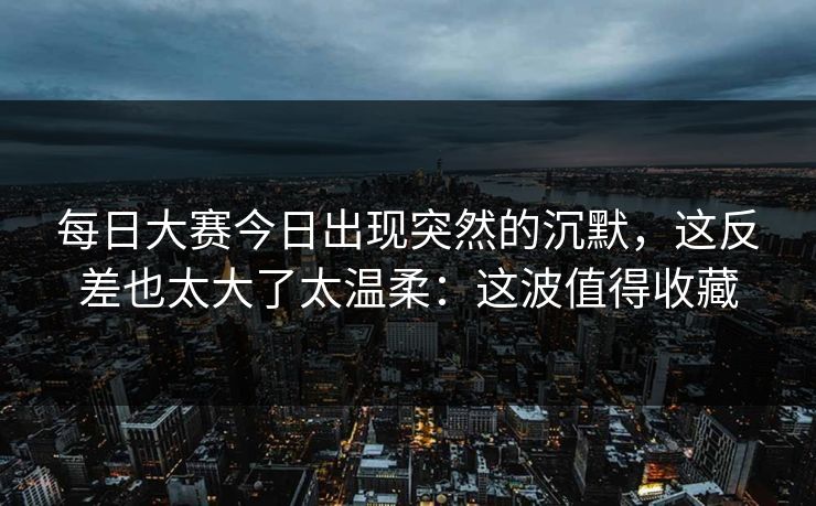 每日大赛今日出现突然的沉默,这反差也太大了太温柔:这波值得收藏 每日大赛今日出现突然的沉默,这反差也太大了太温柔:这波值得收藏