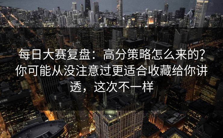 每日大赛复盘：高分策略怎么来的？你可能从没注意过更适合收藏给你讲透，这次不一样