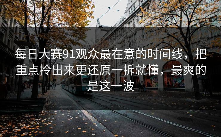 每日大赛91观众最在意的时间线,把重点拎出来更还原一拆就懂,最爽的是这一波 每日大赛91观众最在意的时间线,把重点拎出来更还原一拆就懂,最爽的是这一波