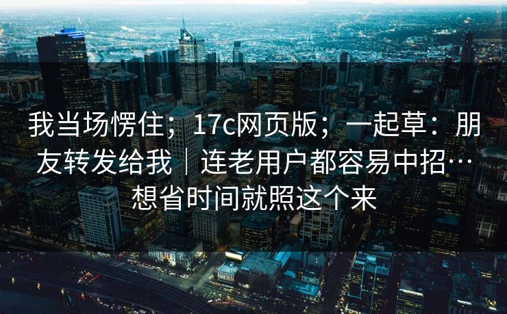 我当场愣住；17c网页版；一起草：朋友转发给我｜连老用户都容易中招…想省时间就照这个来
