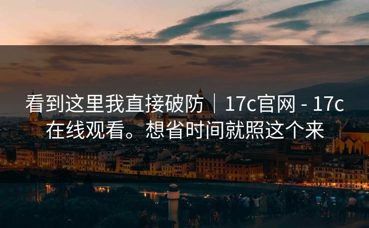 看到这里我直接破防|17c官网 - 17c在线观看。想省时间就照这个来 看到这里我直接破防|17c官网 - 17c在线观看。想省时间就照这个来