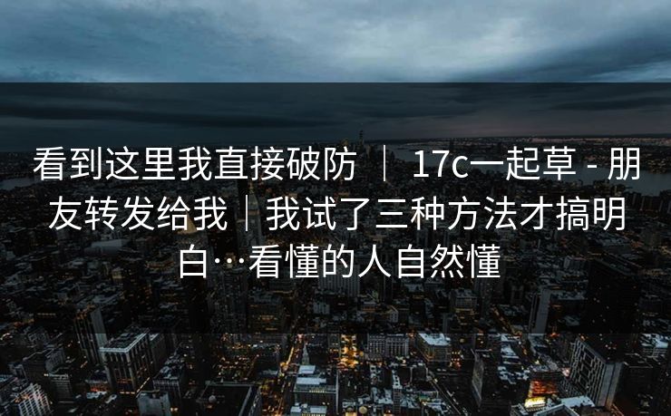 看到这里我直接破防 | 17c一起草 - 朋友转发给我|我试了三种方法才搞明白…看懂的人自然懂 看到这里我直接破防 | 17c一起草 - 朋友转发给我|我试了三种方法才搞明白…看懂的人自然懂