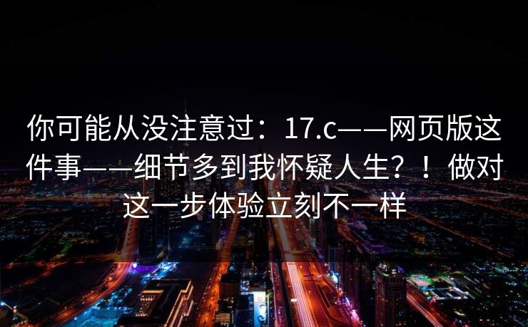 你可能从没注意过:17.c——网页版这件事——细节多到我怀疑人生?!做对这一步体验立刻不一样 你可能从没注意过:17.c——网页版这件事——细节多到我怀疑人生?!做对这一步体验立刻不一样