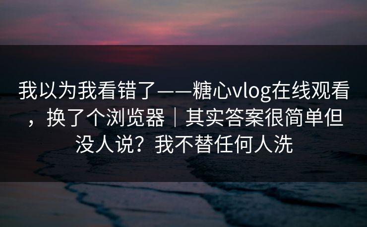 我以为我看错了——糖心vlog在线观看,换了个浏览器|其实答案很简单但没人说?我不替任何人洗 我以为我看错了——糖心vlog在线观看,换了个浏览器|其实答案很简单但没人说?我不替任何人洗