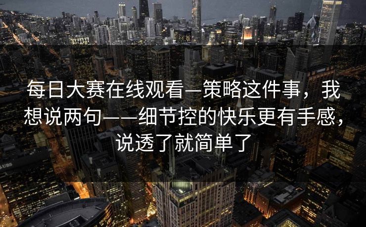每日大赛在线观看—策略这件事,我想说两句——细节控的快乐更有手感,说透了就简单了 每日大赛在线观看—策略这件事,我想说两句——细节控的快乐更有手感,说透了就简单了