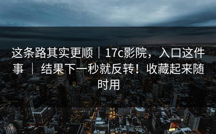 这条路其实更顺|17c影院,入口这件事 | 结果下一秒就反转!收藏起来随时用 这条路其实更顺|17c影院,入口这件事 | 结果下一秒就反转!收藏起来随时用