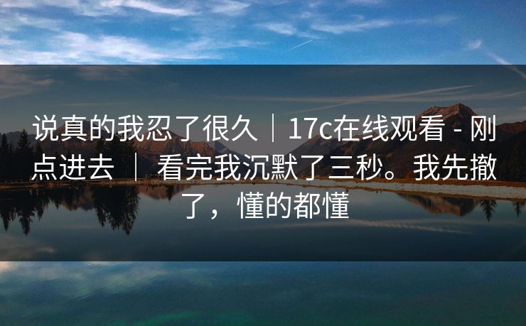 说真的我忍了很久|17c在线观看 - 刚点进去 | 看完我沉默了三秒。我先撤了,懂的都懂 说真的我忍了很久|17c在线观看 - 刚点进去 | 看完我沉默了三秒。我先撤了,懂的都懂