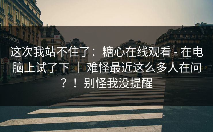 这次我站不住了：糖心在线观看 - 在电脑上试了下 ｜ 难怪最近这么多人在问？！别怪我没提醒