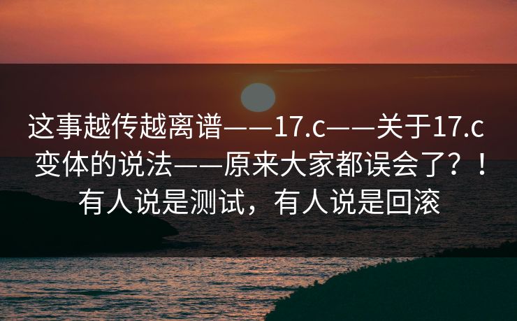 这事越传越离谱——17.c——关于17.c 变体的说法——原来大家都误会了？！有人说是测试，有人说是回滚