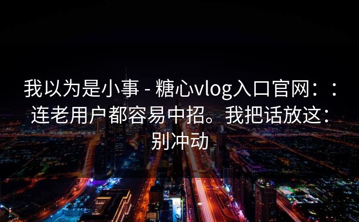 我以为是小事 - 糖心vlog入口官网::连老用户都容易中招。我把话放这:别冲动 我以为是小事 - 糖心vlog入口官网::连老用户都容易中招。我把话放这:别冲动