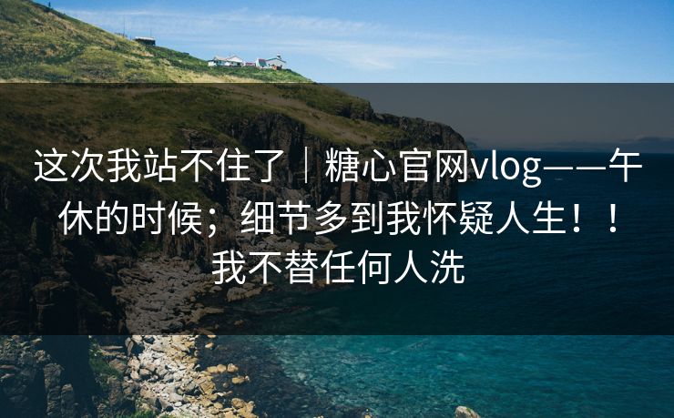 这次我站不住了｜糖心官网vlog——午休的时候；细节多到我怀疑人生！！我不替任何人洗